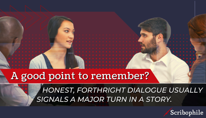 A good point to remember? Honest, forthright dialogue usually signals a major turn in a story.
