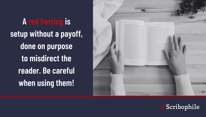 A red herring is setup without a payoff, done on purpose to misdirect the reader. Be careful when using them!