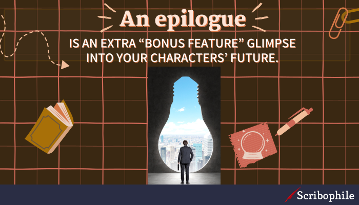 An epilogue is an extra “bonus feature” glimpse into your characters’ future.